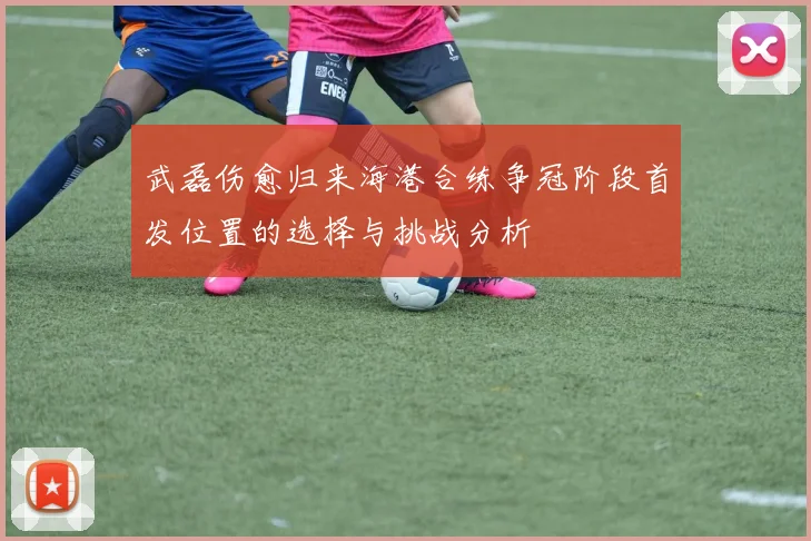 武磊伤愈归来海港合练争冠阶段首发位置的选择与挑战分析