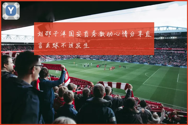刘邵子洋国安首秀激动心情分享直言丢球不该发生