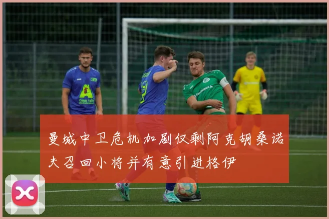 曼城中卫危机加剧仅剩阿克胡桑诺夫召回小将并有意引进格伊