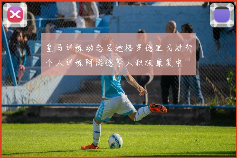 皇马训练动态吕迪格罗德里戈进行个人训练阿诺德等人积极康复中
