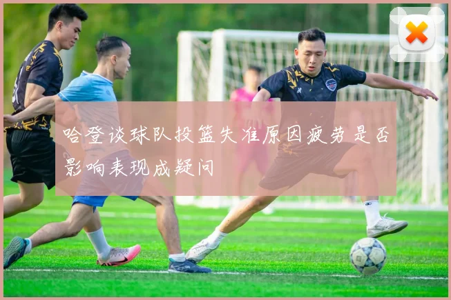 哈登谈球队投篮失准原因疲劳是否影响表现成疑问