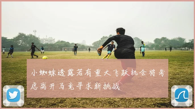 小蜘蛛透露若有重大飞跃机会将考虑离开马竞寻求新挑战