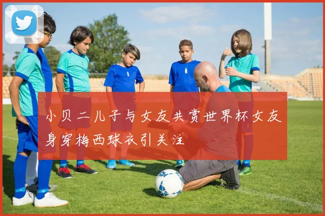 小贝二儿子与女友共赏世界杯女友身穿梅西球衣引关注