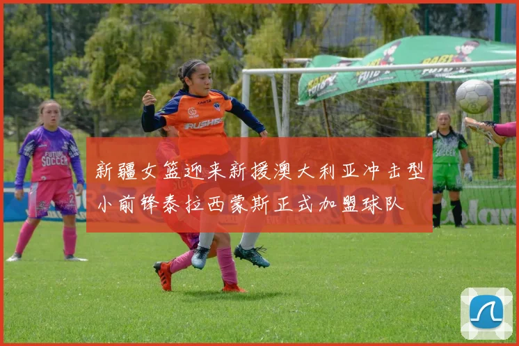 新疆女篮迎来新援澳大利亚冲击型小前锋泰拉西蒙斯正式加盟球队