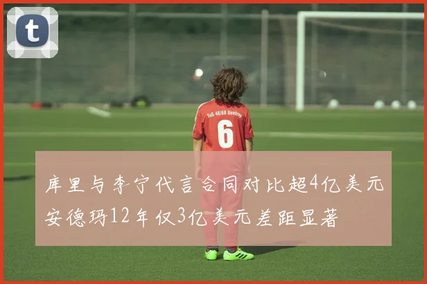 库里与李宁代言合同对比超4亿美元安德玛12年仅3亿美元差距显著