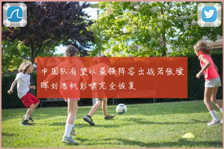 中国队有望以最强阵容出战若张瑷晖刘浩帆彭啸完全恢复