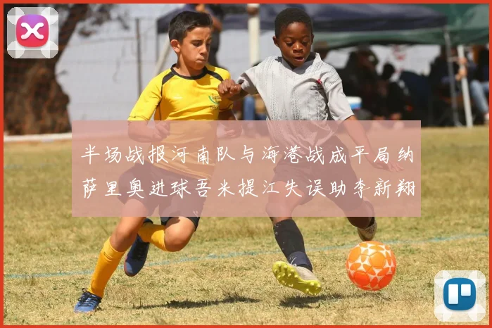 半场战报河南队与海港战成平局纳萨里奥进球吾米提江失误助李新翔扳平