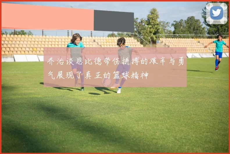 乔治谈恩比德带伤拼搏的艰辛与勇气展现了真正的篮球精神