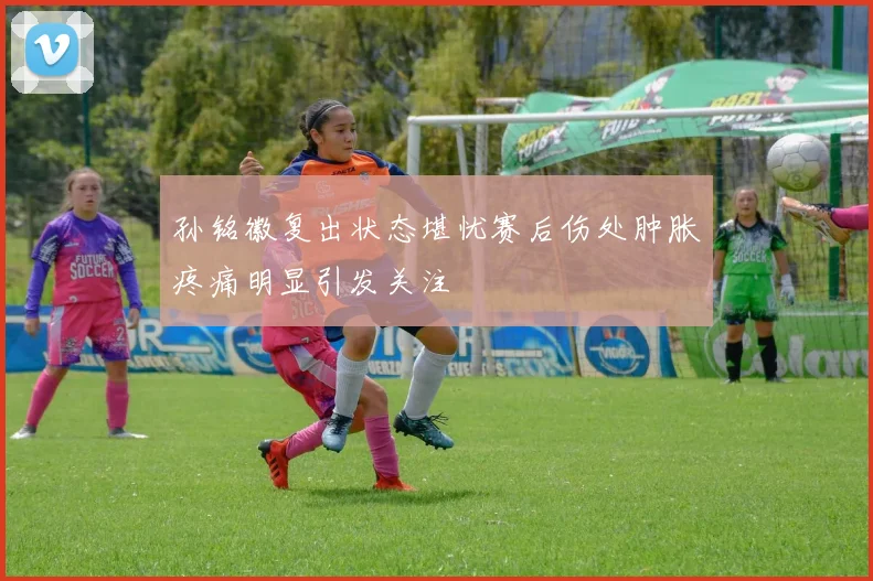 孙铭徽复出状态堪忧赛后伤处肿胀疼痛明显引发关注