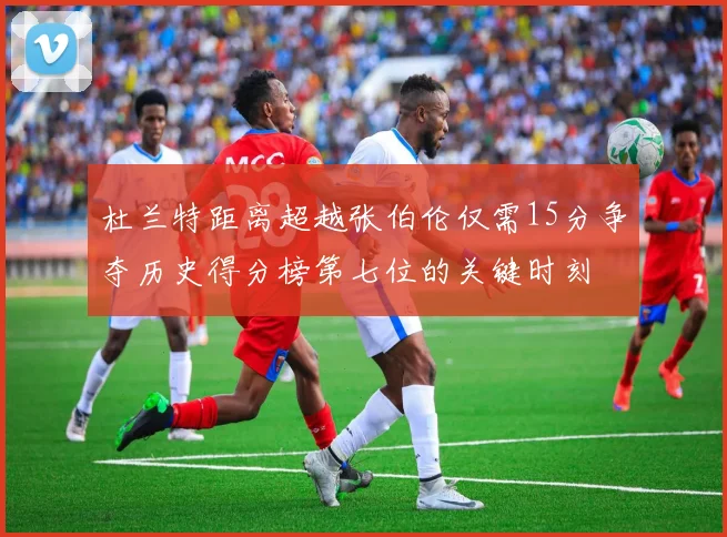 杜兰特距离超越张伯伦仅需15分争夺历史得分榜第七位的关键时刻