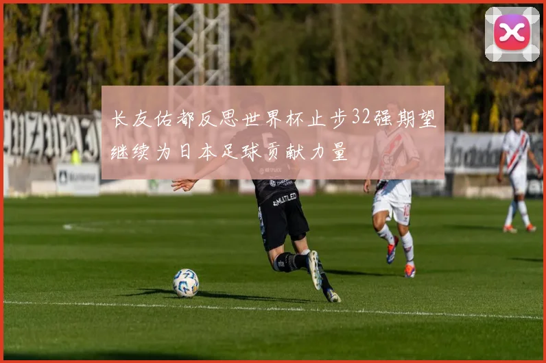 长友佑都反思世界杯止步32强期望继续为日本足球贡献力量