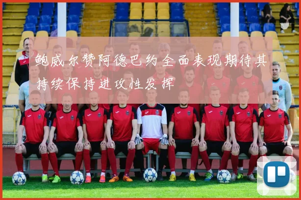 鲍威尔赞阿德巴约全面表现期待其持续保持进攻性发挥