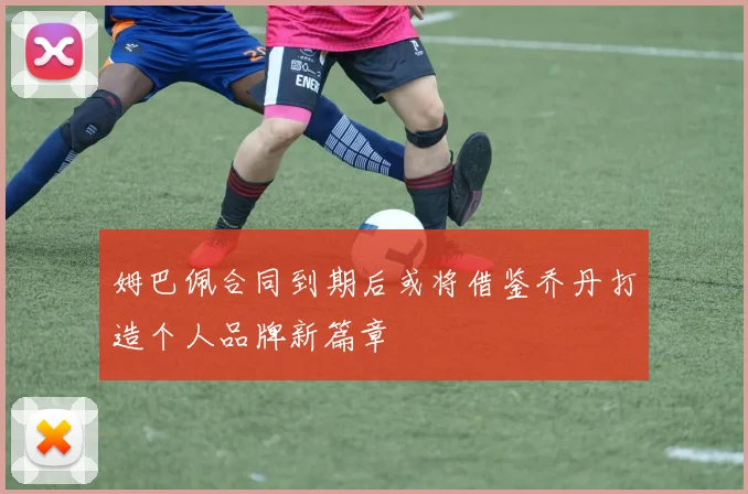 姆巴佩合同到期后或将借鉴乔丹打造个人品牌新篇章