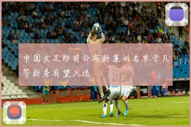 中国女足即将公布新集训名单于凡等新秀有望入选