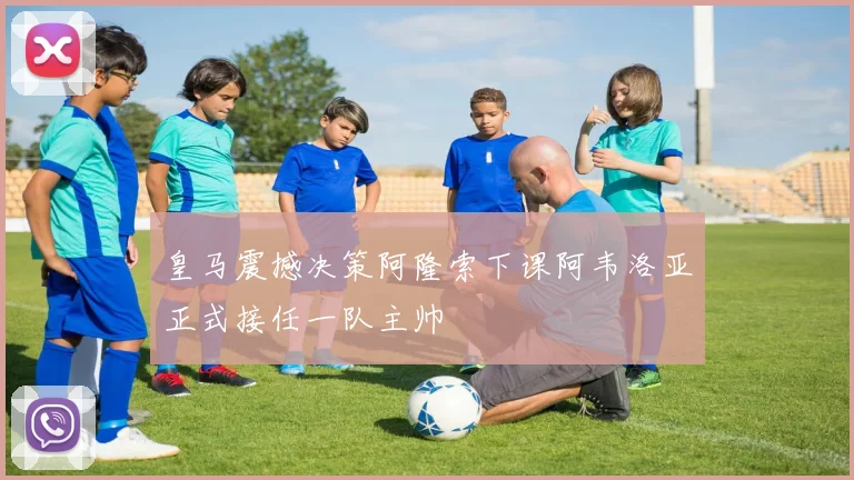 皇马震撼决策阿隆索下课阿韦洛亚正式接任一队主帅
