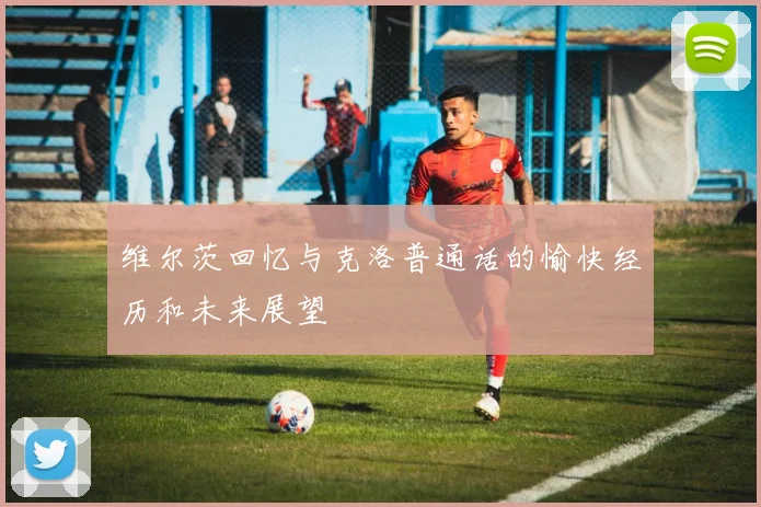 维尔茨回忆与克洛普通话的愉快经历和未来展望