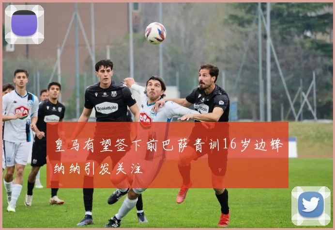 皇马有望签下前巴萨青训16岁边锋纳纳引发关注