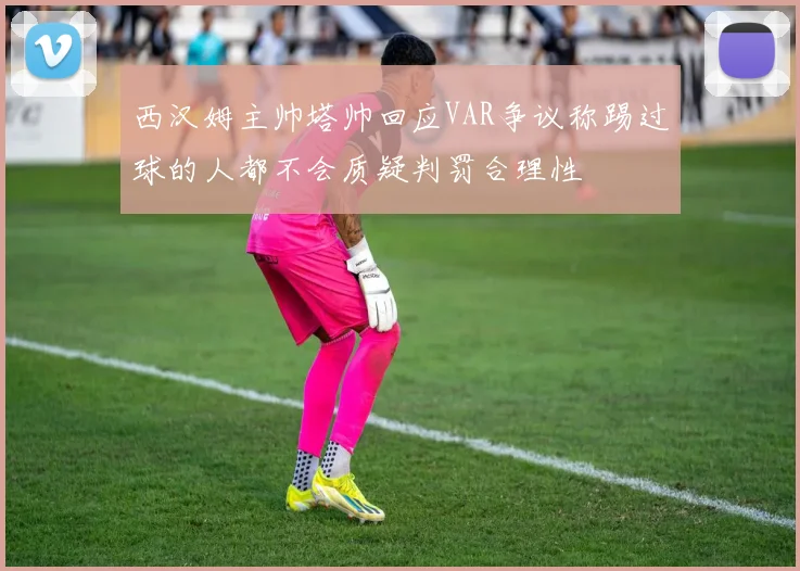 西汉姆主帅塔帅回应VAR争议称踢过球的人都不会质疑判罚合理性