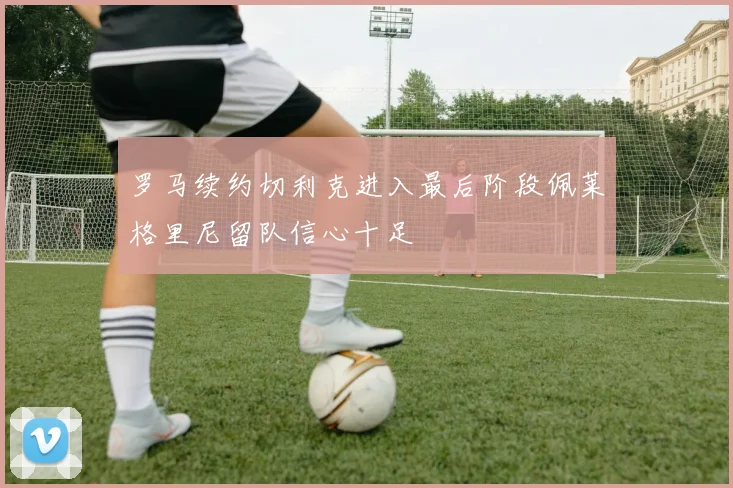 罗马续约切利克进入最后阶段佩莱格里尼留队信心十足
