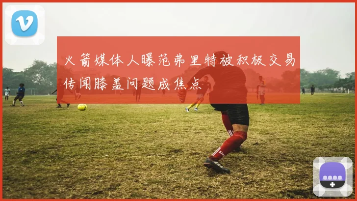 火箭媒体人曝范弗里特被积极交易传闻膝盖问题成焦点