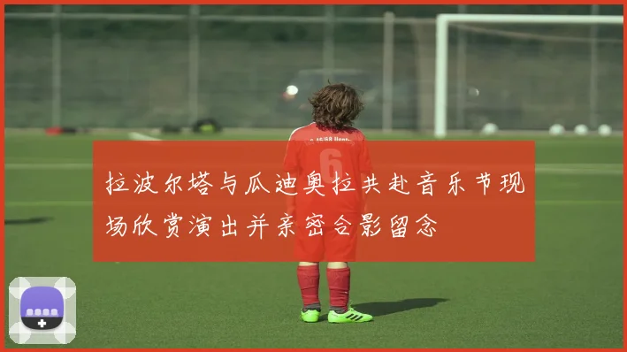 拉波尔塔与瓜迪奥拉共赴音乐节现场欣赏演出并亲密合影留念