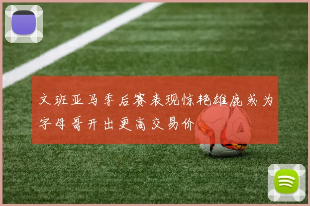 文班亚马季后赛表现惊艳雄鹿或为字母哥开出更高交易价
