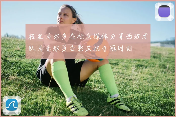 格里马尔多在社交媒体分享西班牙队马竞球员合影庆祝夺冠时刻