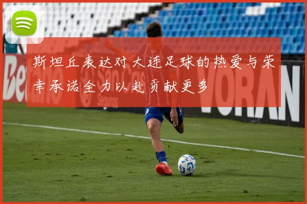 斯坦丘表达对大连足球的热爱与荣幸承诺全力以赴贡献更多