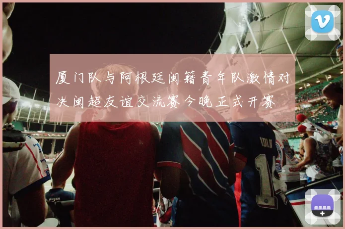 厦门队与阿根廷闽籍青年队激情对决闽超友谊交流赛今晚正式开赛
