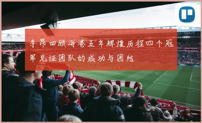 李昂回顾海港五年辉煌历程四个冠军见证团队的成功与团结
