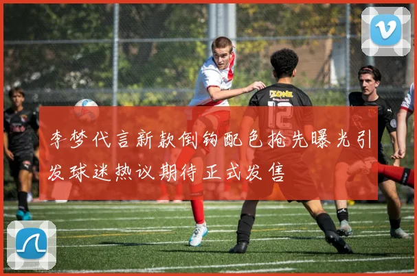 李梦代言新款倒钩配色抢先曝光引发球迷热议期待正式发售