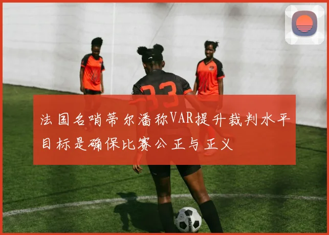 法国名哨蒂尔潘称VAR提升裁判水平目标是确保比赛公正与正义